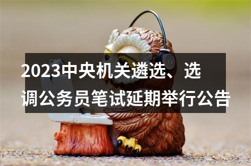 2023中央机关遴选、选调公务员笔试延期举行公告 图片