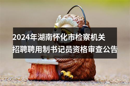 2024年湖南怀化市检察机关招聘聘用制书记员资格审查公告 图片