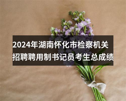2024年湖南怀化市检察机关招聘聘用制书记员考生总成绩 图片